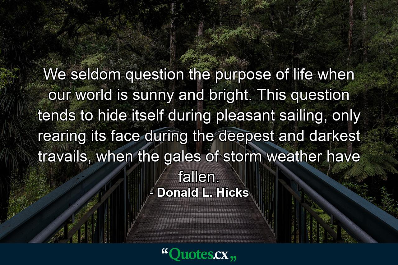 We seldom question the purpose of life when our world is sunny and bright. This question tends to hide itself during pleasant sailing, only rearing its face during the deepest and darkest travails, when the gales of storm weather have fallen. - Quote by Donald L. Hicks