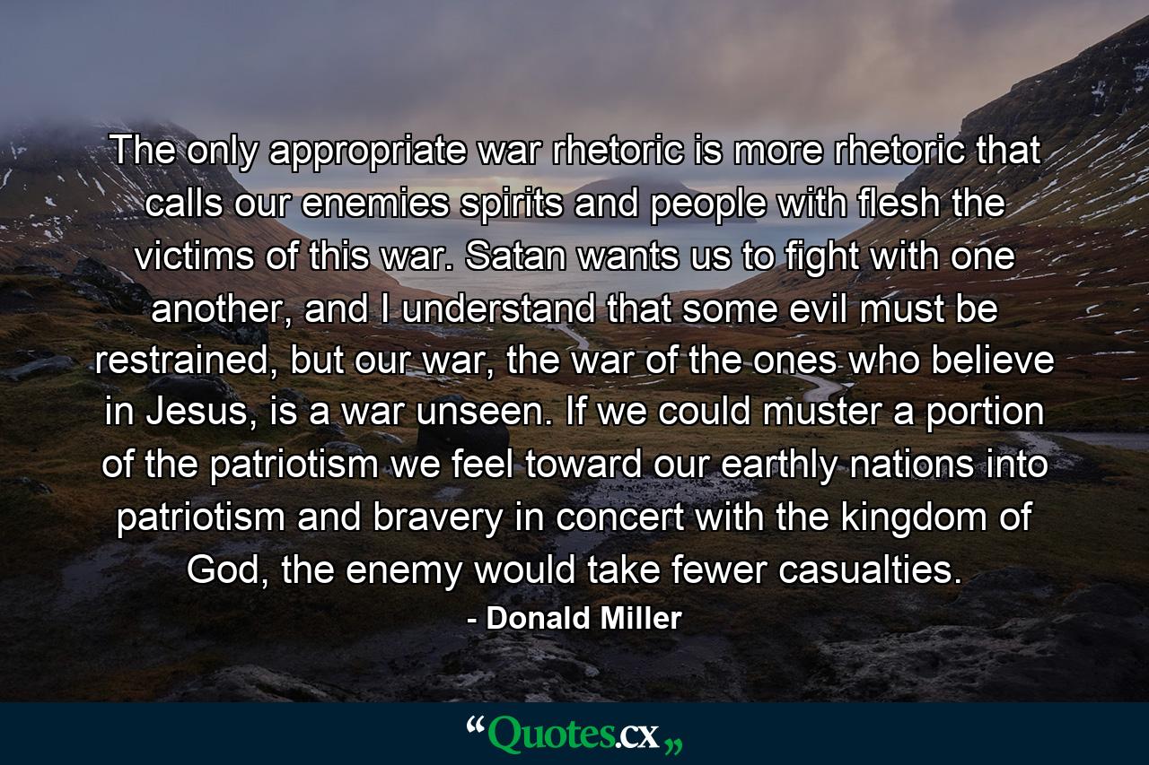 The only appropriate war rhetoric is more rhetoric that calls our enemies spirits and people with flesh the victims of this war. Satan wants us to fight with one another, and I understand that some evil must be restrained, but our war, the war of the ones who believe in Jesus, is a war unseen. If we could muster a portion of the patriotism we feel toward our earthly nations into patriotism and bravery in concert with the kingdom of God, the enemy would take fewer casualties. - Quote by Donald Miller