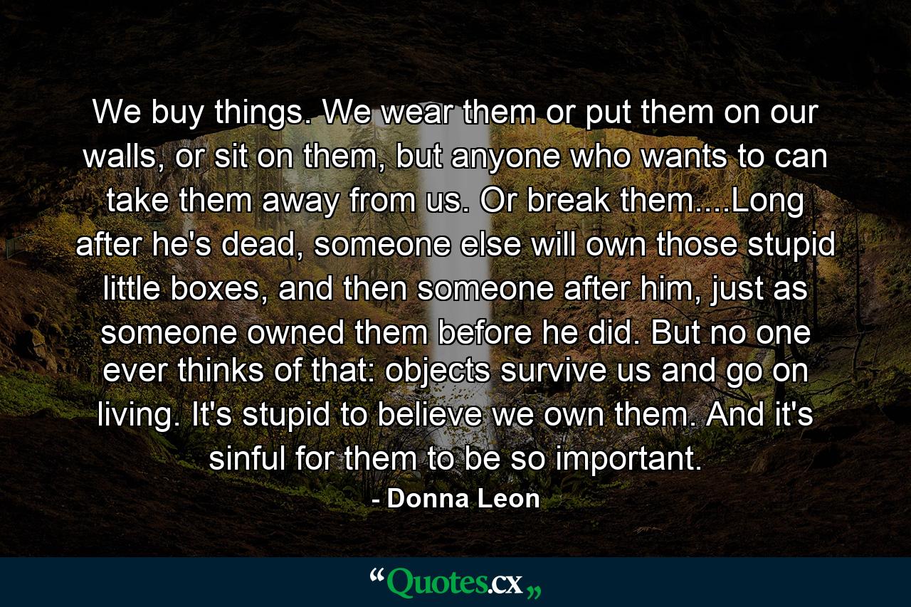 We buy things. We wear them or put them on our walls, or sit on them, but anyone who wants to can take them away from us. Or break them....Long after he's dead, someone else will own those stupid little boxes, and then someone after him, just as someone owned them before he did. But no one ever thinks of that: objects survive us and go on living. It's stupid to believe we own them. And it's sinful for them to be so important. - Quote by Donna Leon