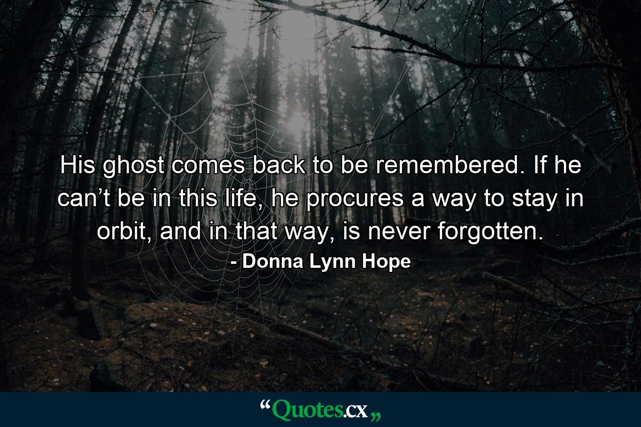 His ghost comes back to be remembered. If he can’t be in this life, he procures a way to stay in orbit, and in that way, is never forgotten. - Quote by Donna Lynn Hope