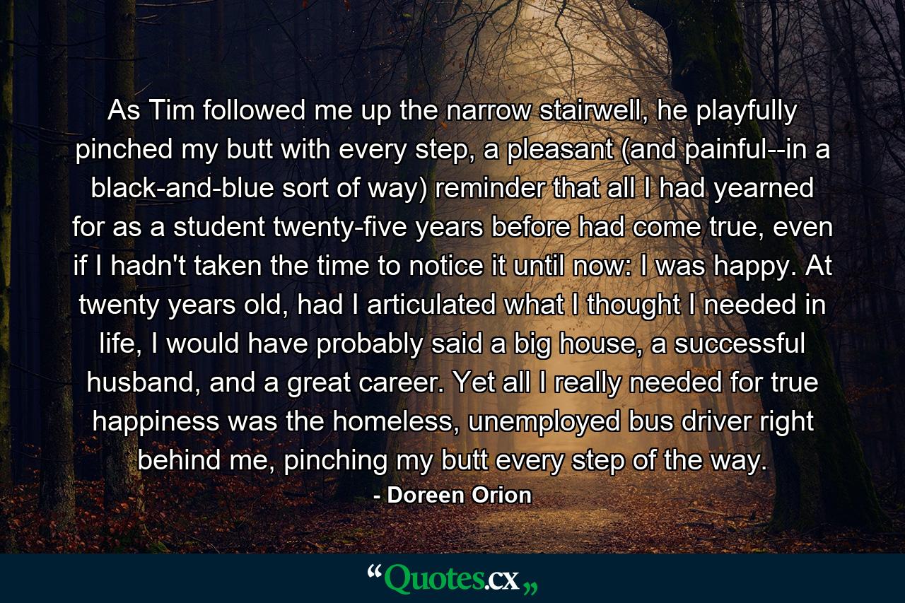 As Tim followed me up the narrow stairwell, he playfully pinched my butt with every step, a pleasant (and painful--in a black-and-blue sort of way) reminder that all I had yearned for as a student twenty-five years before had come true, even if I hadn't taken the time to notice it until now: I was happy. At twenty years old, had I articulated what I thought I needed in life, I would have probably said a big house, a successful husband, and a great career. Yet all I really needed for true happiness was the homeless, unemployed bus driver right behind me, pinching my butt every step of the way. - Quote by Doreen Orion