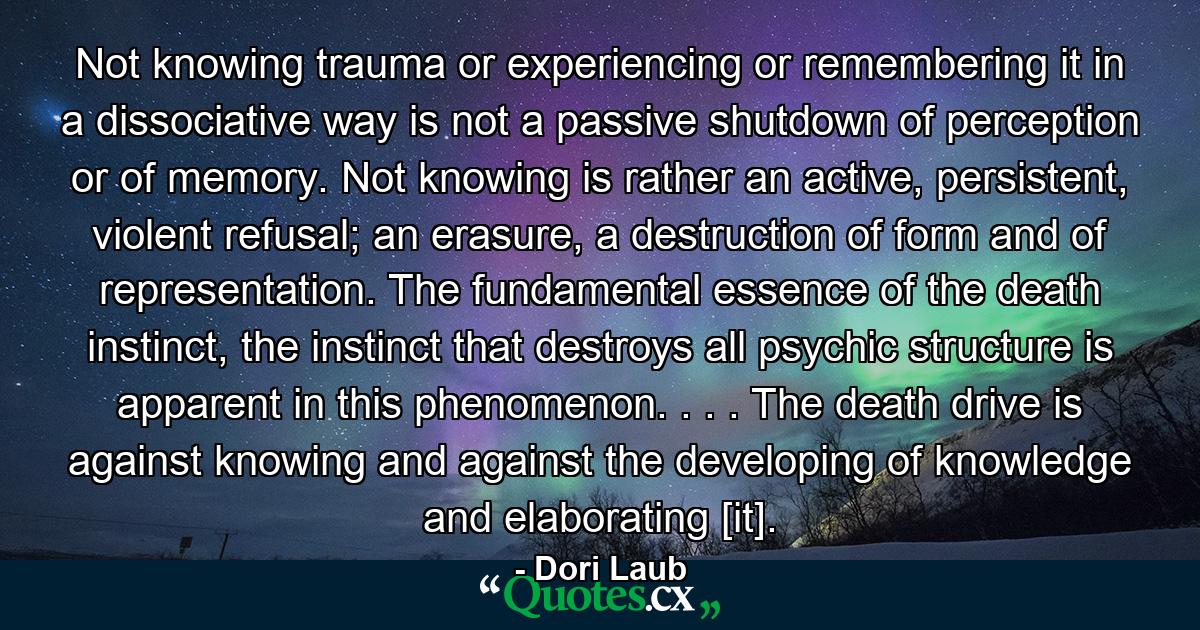 Not knowing trauma or experiencing or remembering it in a dissociative way is not a passive shutdown of perception or of memory. Not knowing is rather an active, persistent, violent refusal; an erasure, a destruction of form and of representation. The fundamental essence of the death instinct, the instinct that destroys all psychic structure is apparent in this phenomenon. . . . The death drive is against knowing and against the developing of knowledge and elaborating [it]. - Quote by Dori Laub