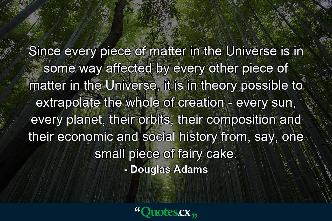 Since every piece of matter in the Universe is in some way affected by every other piece of matter in the Universe, it is in theory possible to extrapolate the whole of creation - every sun, every planet, their orbits, their composition and their economic and social history from, say, one small piece of fairy cake. - Quote by Douglas Adams