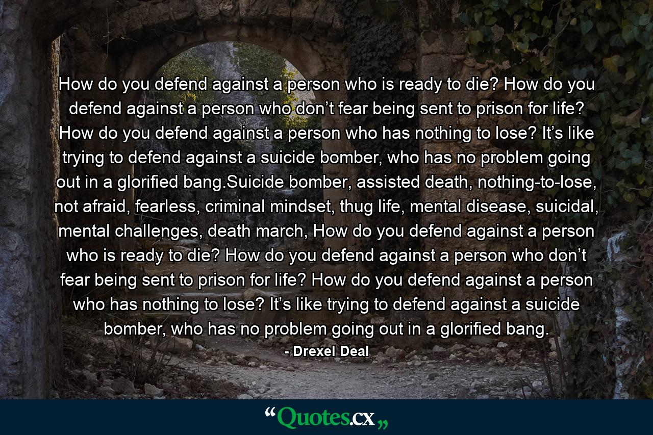 How do you defend against a person who is ready to die? How do you defend against a person who don’t fear being sent to prison for life? How do you defend against a person who has nothing to lose? It’s like trying to defend against a suicide bomber, who has no problem going out in a glorified bang.Suicide bomber, assisted death, nothing-to-lose, not afraid, fearless, criminal mindset, thug life, mental disease, suicidal, mental challenges, death march, How do you defend against a person who is ready to die? How do you defend against a person who don’t fear being sent to prison for life? How do you defend against a person who has nothing to lose? It’s like trying to defend against a suicide bomber, who has no problem going out in a glorified bang. - Quote by Drexel Deal