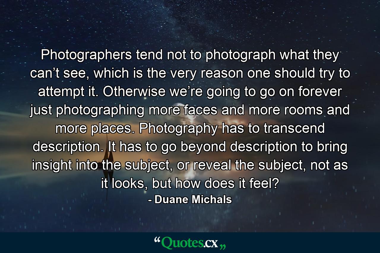 Photographers tend not to photograph what they can’t see, which is the very reason one should try to attempt it. Otherwise we’re going to go on forever just photographing more faces and more rooms and more places. Photography has to transcend description. It has to go beyond description to bring insight into the subject, or reveal the subject, not as it looks, but how does it feel? - Quote by Duane Michals