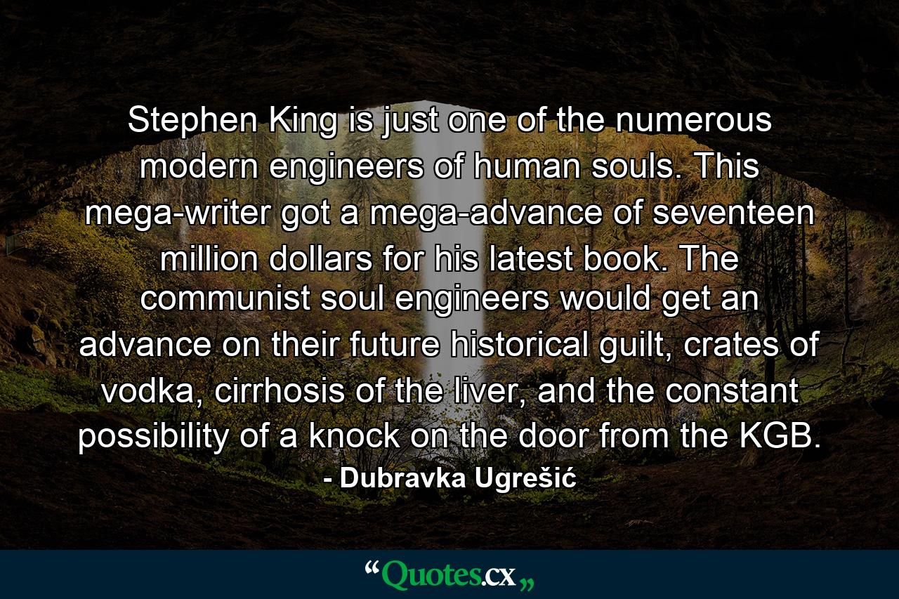 Stephen King is just one of the numerous modern engineers of human souls. This mega-writer got a mega-advance of seventeen million dollars for his latest book. The communist soul engineers would get an advance on their future historical guilt, crates of vodka, cirrhosis of the liver, and the constant possibility of a knock on the door from the KGB. - Quote by Dubravka Ugrešić