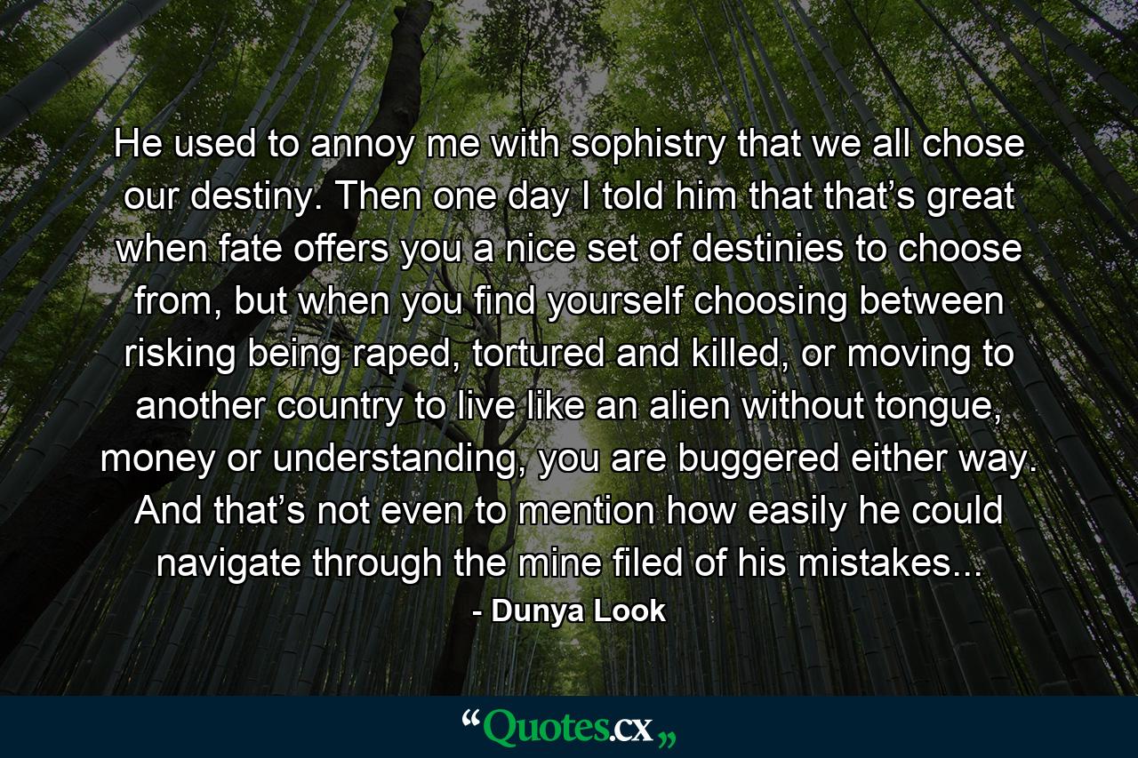 He used to annoy me with sophistry that we all chose our destiny. Then one day I told him that that’s great when fate offers you a nice set of destinies to choose from, but when you find yourself choosing between risking being raped, tortured and killed, or moving to another country to live like an alien without tongue, money or understanding, you are buggered either way. And that’s not even to mention how easily he could navigate through the mine filed of his mistakes... - Quote by Dunya Look