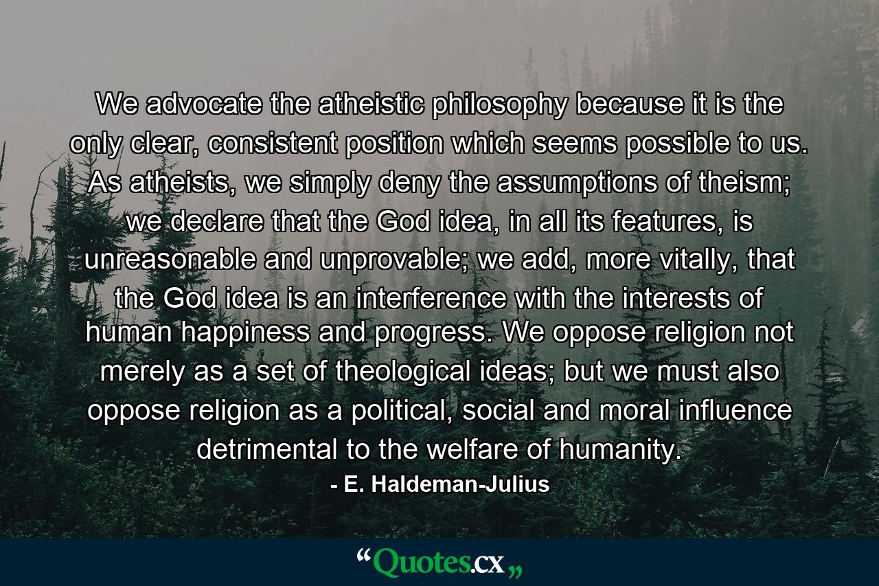 We advocate the atheistic philosophy because it is the only clear, consistent position which seems possible to us. As atheists, we simply deny the assumptions of theism; we declare that the God idea, in all its features, is unreasonable and unprovable; we add, more vitally, that the God idea is an interference with the interests of human happiness and progress. We oppose religion not merely as a set of theological ideas; but we must also oppose religion as a political, social and moral influence detrimental to the welfare of humanity. - Quote by E. Haldeman-Julius