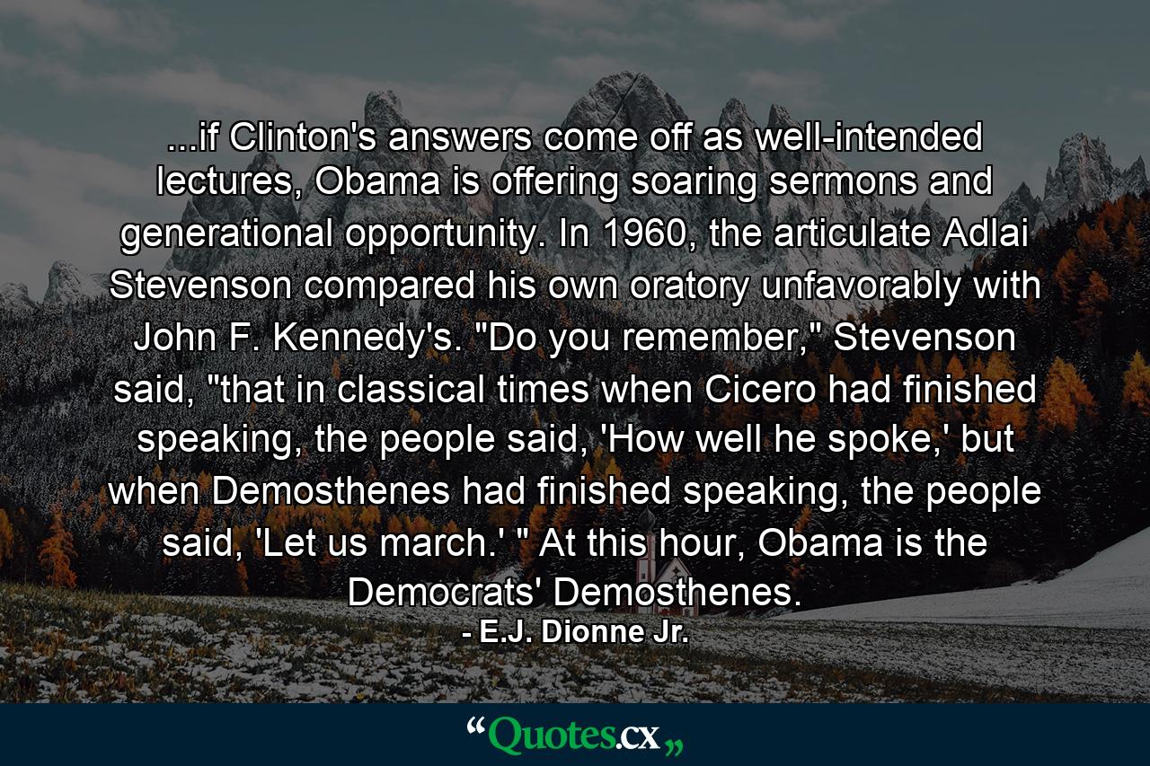 ...if Clinton's answers come off as well-intended lectures, Obama is offering soaring sermons and generational opportunity. In 1960, the articulate Adlai Stevenson compared his own oratory unfavorably with John F. Kennedy's. 