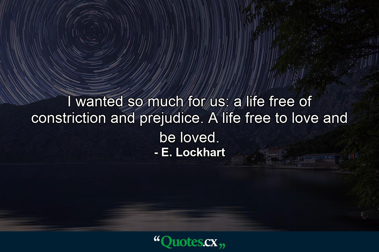 I wanted so much for us: a life free of constriction and prejudice. A life free to love and be loved. - Quote by E. Lockhart