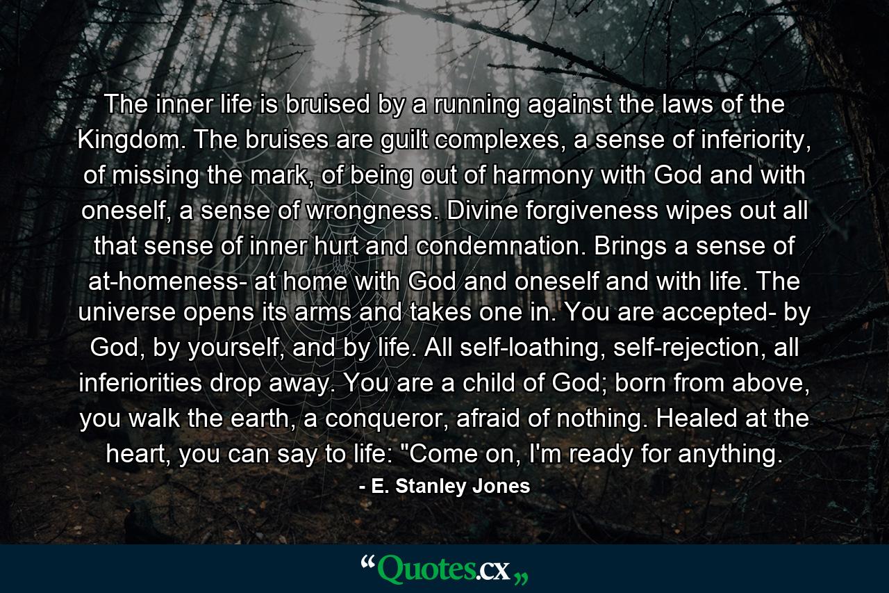 The inner life is bruised by a running against the laws of the Kingdom. The bruises are guilt complexes, a sense of inferiority, of missing the mark, of being out of harmony with God and with oneself, a sense of wrongness. Divine forgiveness wipes out all that sense of inner hurt and condemnation. Brings a sense of at-homeness- at home with God and oneself and with life. The universe opens its arms and takes one in. You are accepted- by God, by yourself, and by life. All self-loathing, self-rejection, all inferiorities drop away. You are a child of God; born from above, you walk the earth, a conqueror, afraid of nothing. Healed at the heart, you can say to life: 