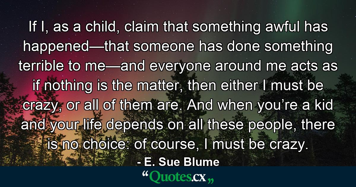 If I, as a child, claim that something awful has happened—that someone has done something terrible to me—and everyone around me acts as if nothing is the matter, then either I must be crazy, or all of them are. And when you’re a kid and your life depends on all these people, there is no choice: of course, I must be crazy. - Quote by E. Sue Blume