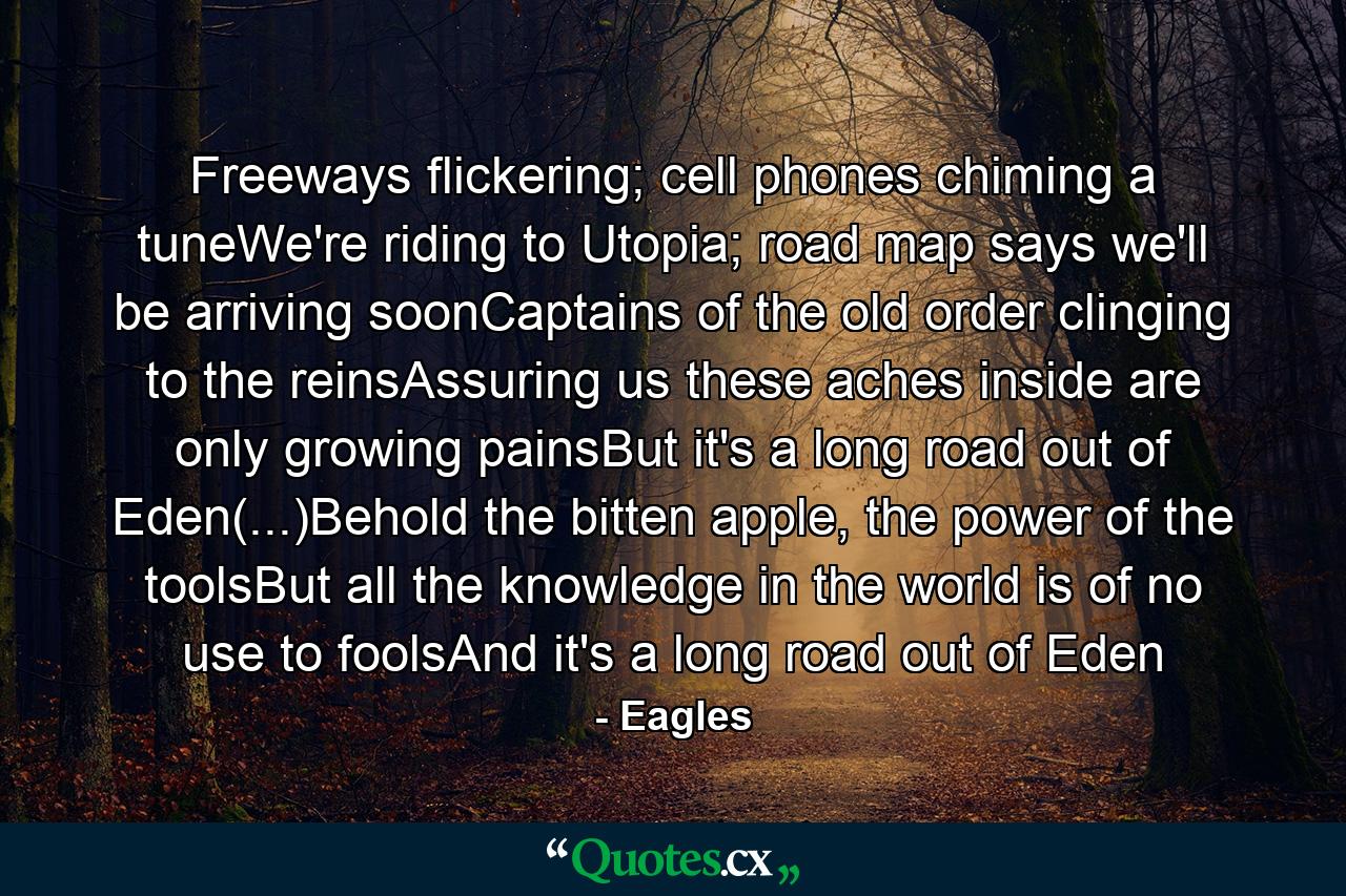 Freeways flickering; cell phones chiming a tuneWe're riding to Utopia; road map says we'll be arriving soonCaptains of the old order clinging to the reinsAssuring us these aches inside are only growing painsBut it's a long road out of Eden(...)Behold the bitten apple, the power of the toolsBut all the knowledge in the world is of no use to foolsAnd it's a long road out of Eden - Quote by Eagles