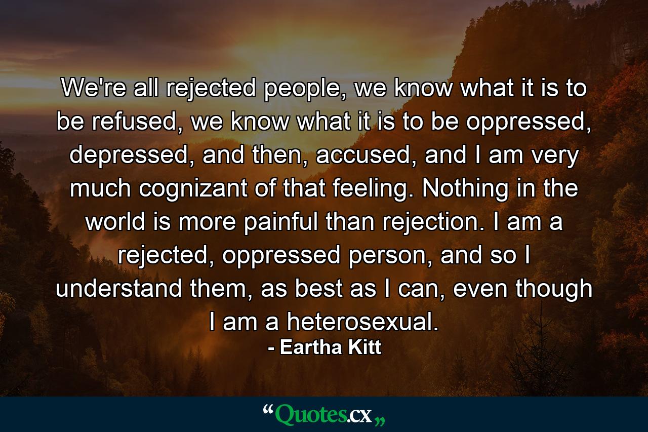 We're all rejected people, we know what it is to be refused, we know what it is to be oppressed, depressed, and then, accused, and I am very much cognizant of that feeling. Nothing in the world is more painful than rejection. I am a rejected, oppressed person, and so I understand them, as best as I can, even though I am a heterosexual. - Quote by Eartha Kitt