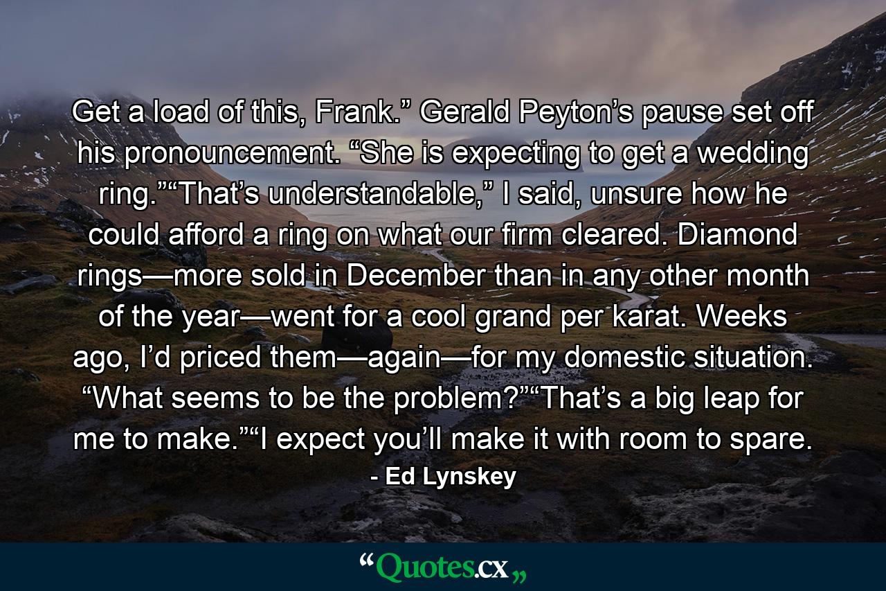 Get a load of this, Frank.” Gerald Peyton’s pause set off his pronouncement. “She is expecting to get a wedding ring.”“That’s understandable,” I said, unsure how he could afford a ring on what our firm cleared. Diamond rings—more sold in December than in any other month of the year—went for a cool grand per karat. Weeks ago, I’d priced them—again—for my domestic situation. “What seems to be the problem?”“That’s a big leap for me to make.”“I expect you’ll make it with room to spare. - Quote by Ed Lynskey