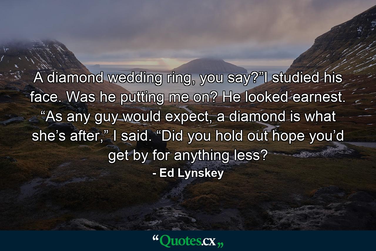 A diamond wedding ring, you say?”I studied his face. Was he putting me on? He looked earnest. “As any guy would expect, a diamond is what she’s after,” I said. “Did you hold out hope you’d get by for anything less? - Quote by Ed Lynskey