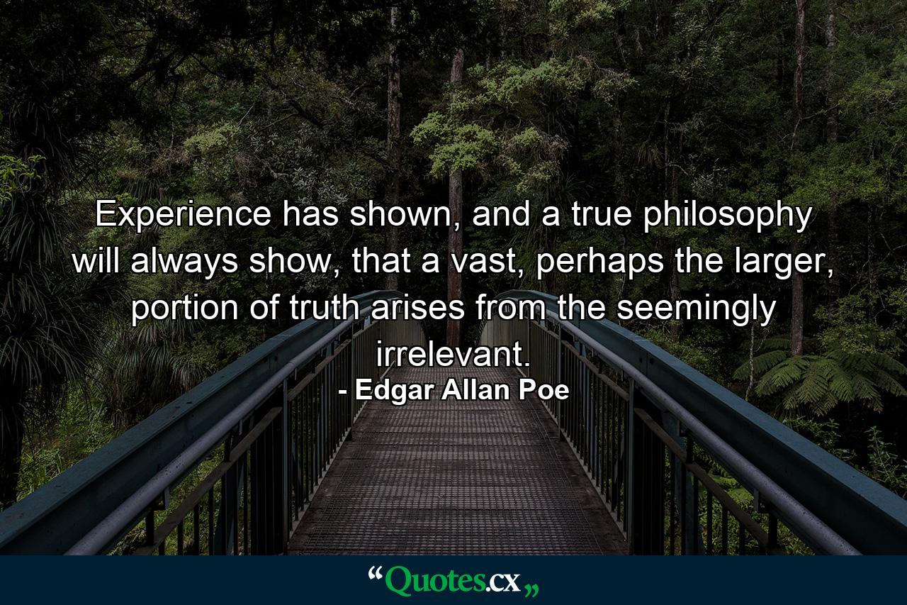 Experience has shown, and a true philosophy will always show, that a vast, perhaps the larger, portion of truth arises from the seemingly irrelevant. - Quote by Edgar Allan Poe