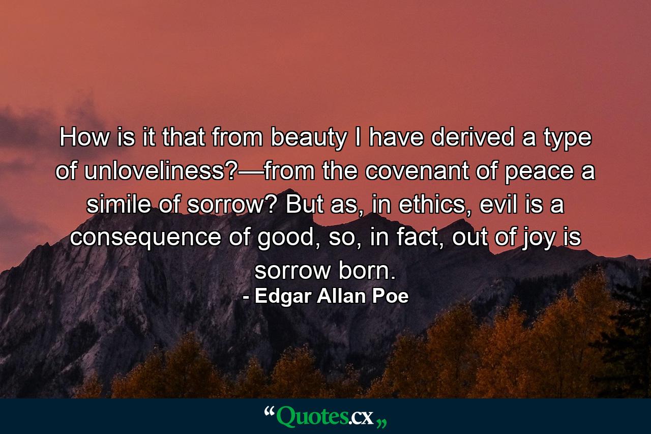 How is it that from beauty I have derived a type of unloveliness?—from the covenant of peace a simile of sorrow? But as, in ethics, evil is a consequence of good, so, in fact, out of joy is sorrow born. - Quote by Edgar Allan Poe