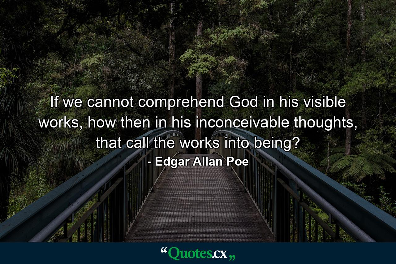 If we cannot comprehend God in his visible works, how then in his inconceivable thoughts, that call the works into being? - Quote by Edgar Allan Poe