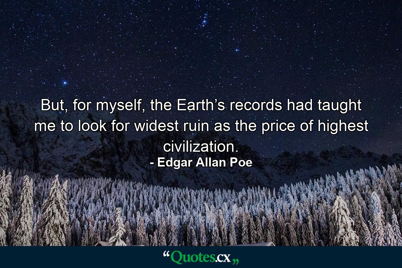 But, for myself, the Earth’s records had taught me to look for widest ruin as the price of highest civilization. - Quote by Edgar Allan Poe