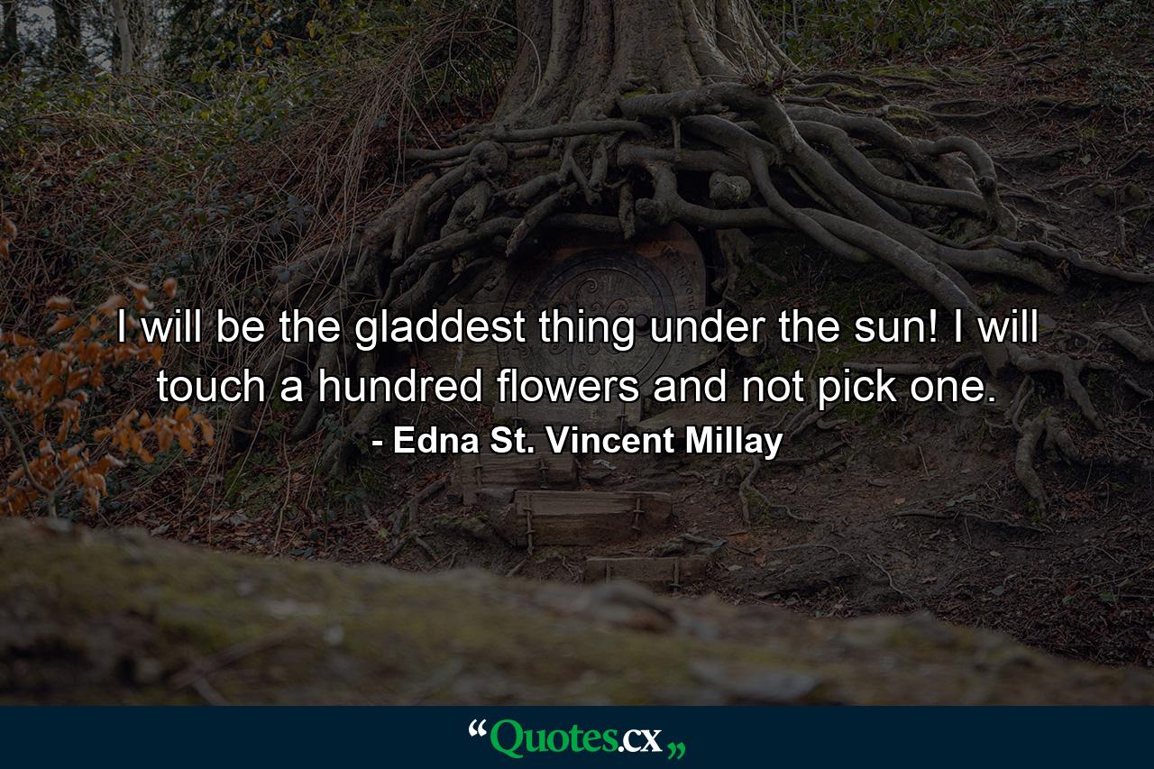 I will be the gladdest thing under the sun! I will touch a hundred flowers and not pick one. - Quote by Edna St. Vincent Millay