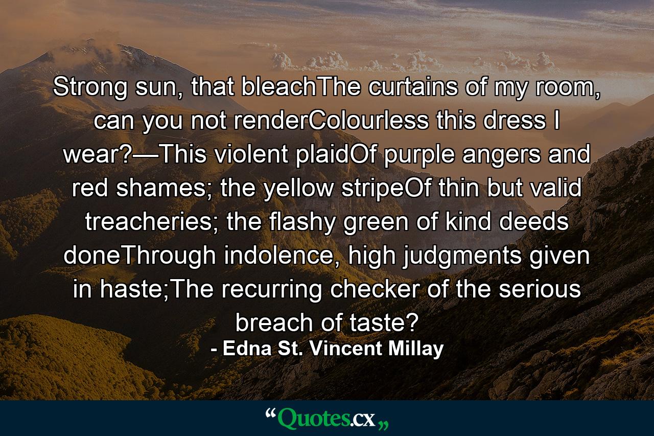 Strong sun, that bleachThe curtains of my room, can you not renderColourless this dress I wear?—This violent plaidOf purple angers and red shames; the yellow stripeOf thin but valid treacheries; the flashy green of kind deeds doneThrough indolence, high judgments given in haste;The recurring checker of the serious breach of taste? - Quote by Edna St. Vincent Millay