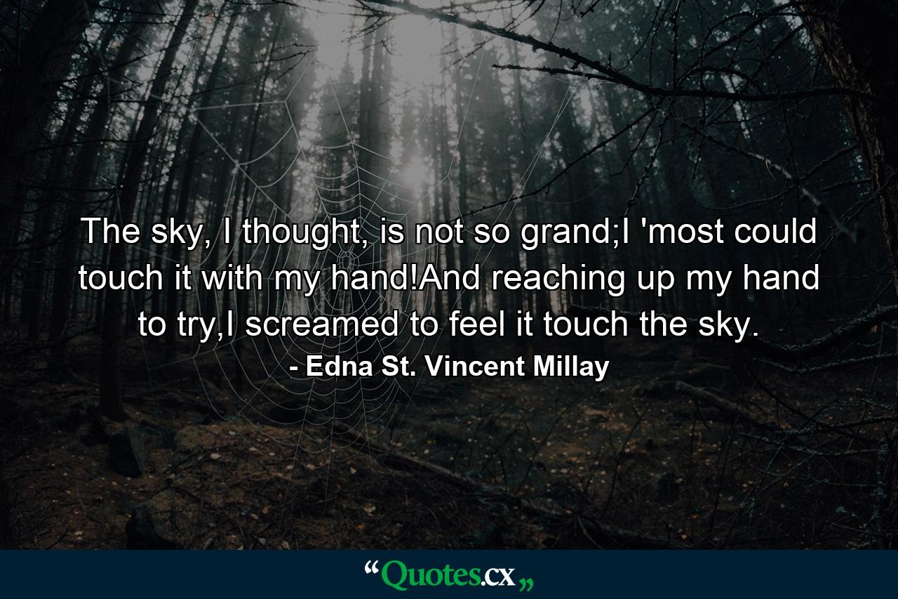 The sky, I thought, is not so grand;I 'most could touch it with my hand!And reaching up my hand to try,I screamed to feel it touch the sky. - Quote by Edna St. Vincent Millay