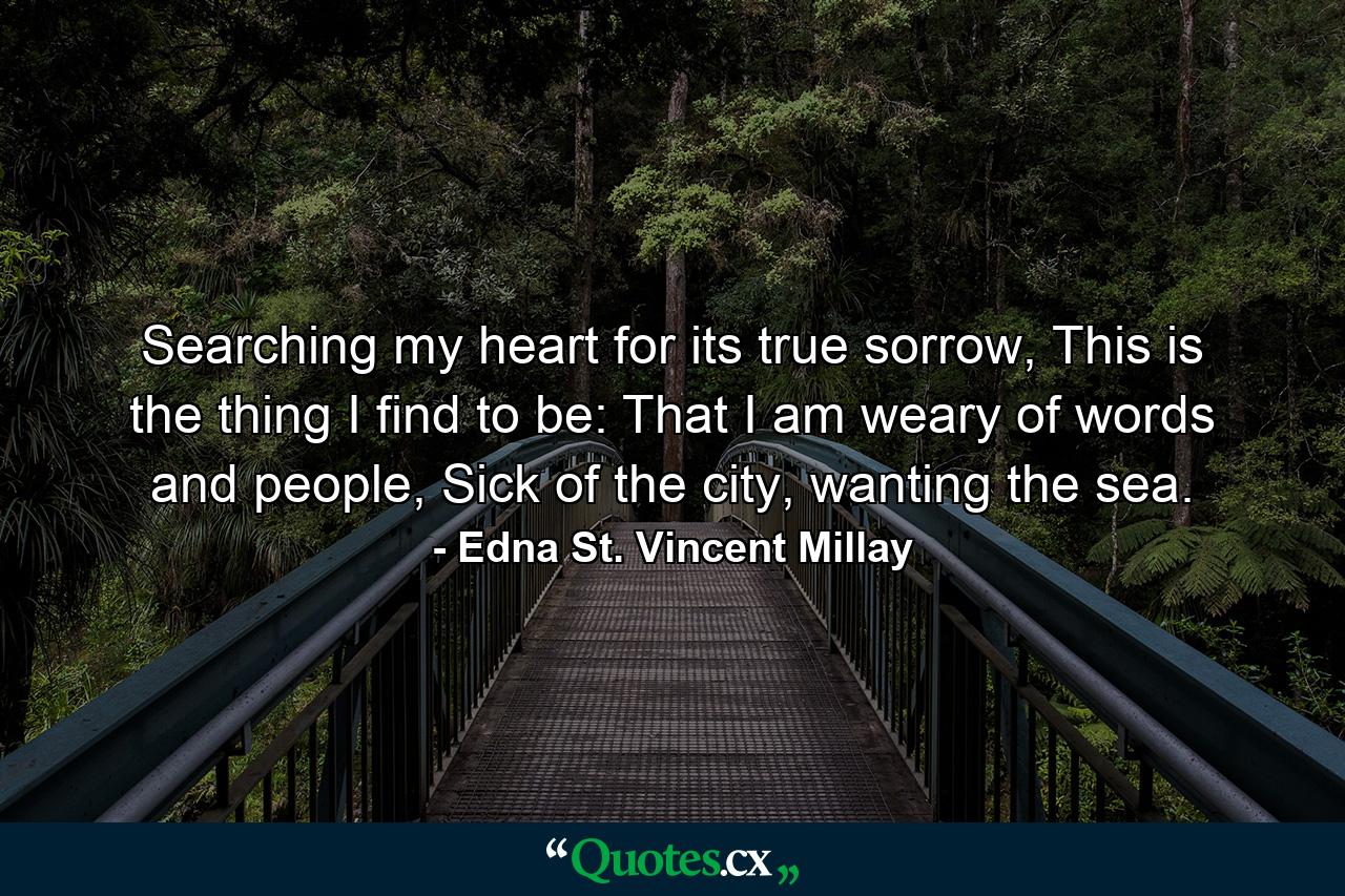 Searching my heart for its true sorrow, This is the thing I find to be: That I am weary of words and people, Sick of the city, wanting the sea. - Quote by Edna St. Vincent Millay