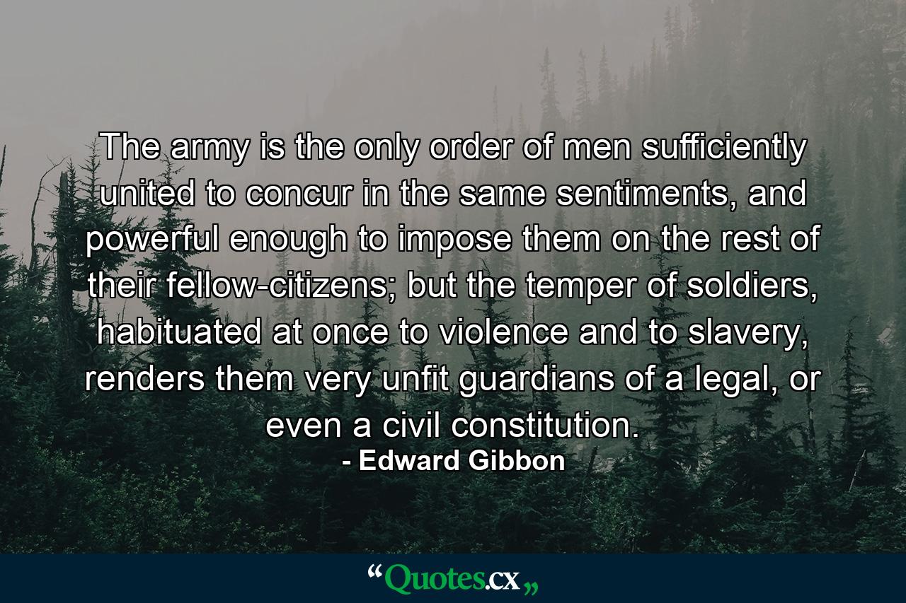 The army is the only order of men sufficiently united to concur in the same sentiments, and powerful enough to impose them on the rest of their fellow-citizens; but the temper of soldiers, habituated at once to violence and to slavery, renders them very unfit guardians of a legal, or even a civil constitution. - Quote by Edward Gibbon