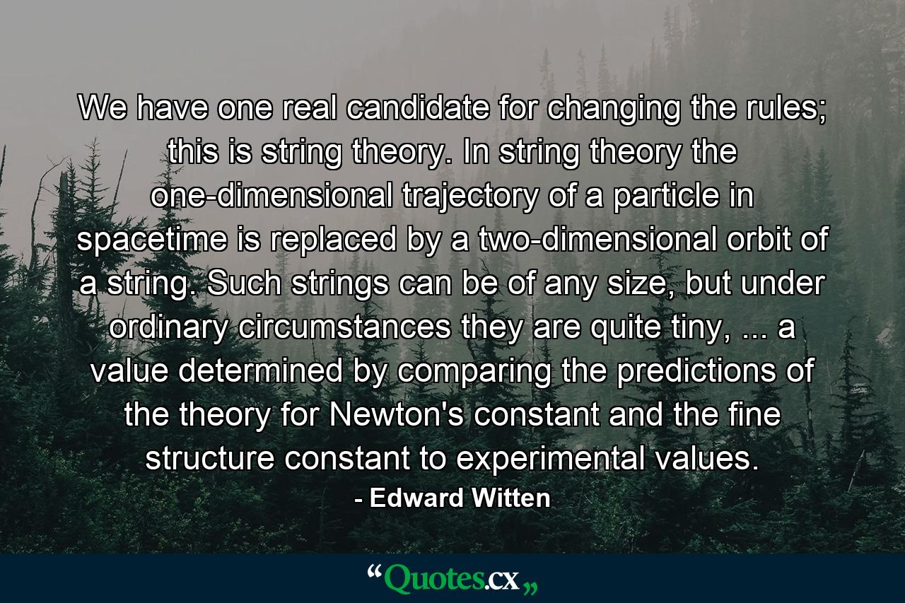 We have one real candidate for changing the rules; this is string theory. In string theory the one-dimensional trajectory of a particle in spacetime is replaced by a two-dimensional orbit of a string. Such strings can be of any size, but under ordinary circumstances they are quite tiny, ... a value determined by comparing the predictions of the theory for Newton's constant and the fine structure constant to experimental values. - Quote by Edward Witten