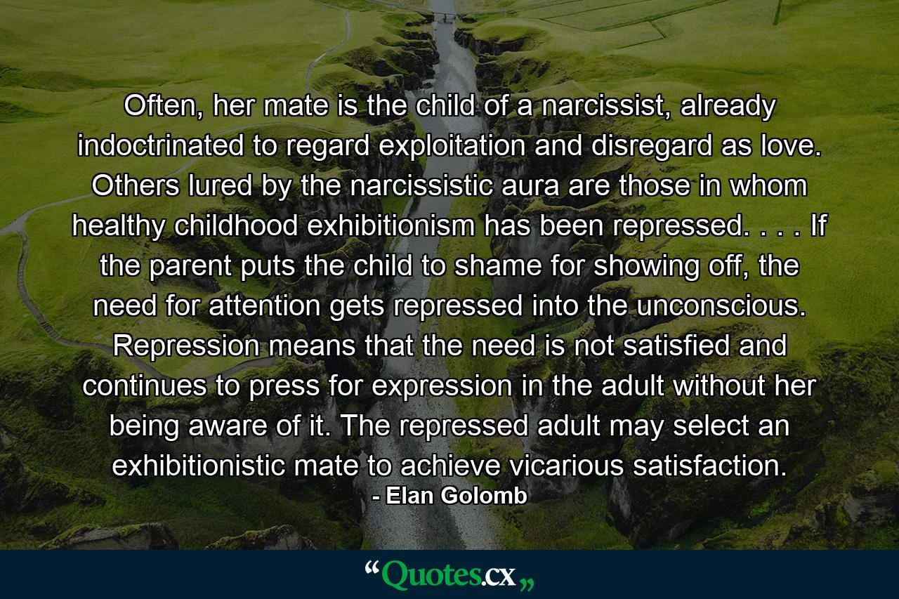 Often, her mate is the child of a narcissist, already indoctrinated to regard exploitation and disregard as love. Others lured by the narcissistic aura are those in whom healthy childhood exhibitionism has been repressed. . . . If the parent puts the child to shame for showing off, the need for attention gets repressed into the unconscious. Repression means that the need is not satisfied and continues to press for expression in the adult without her being aware of it. The repressed adult may select an exhibitionistic mate to achieve vicarious satisfaction. - Quote by Elan Golomb