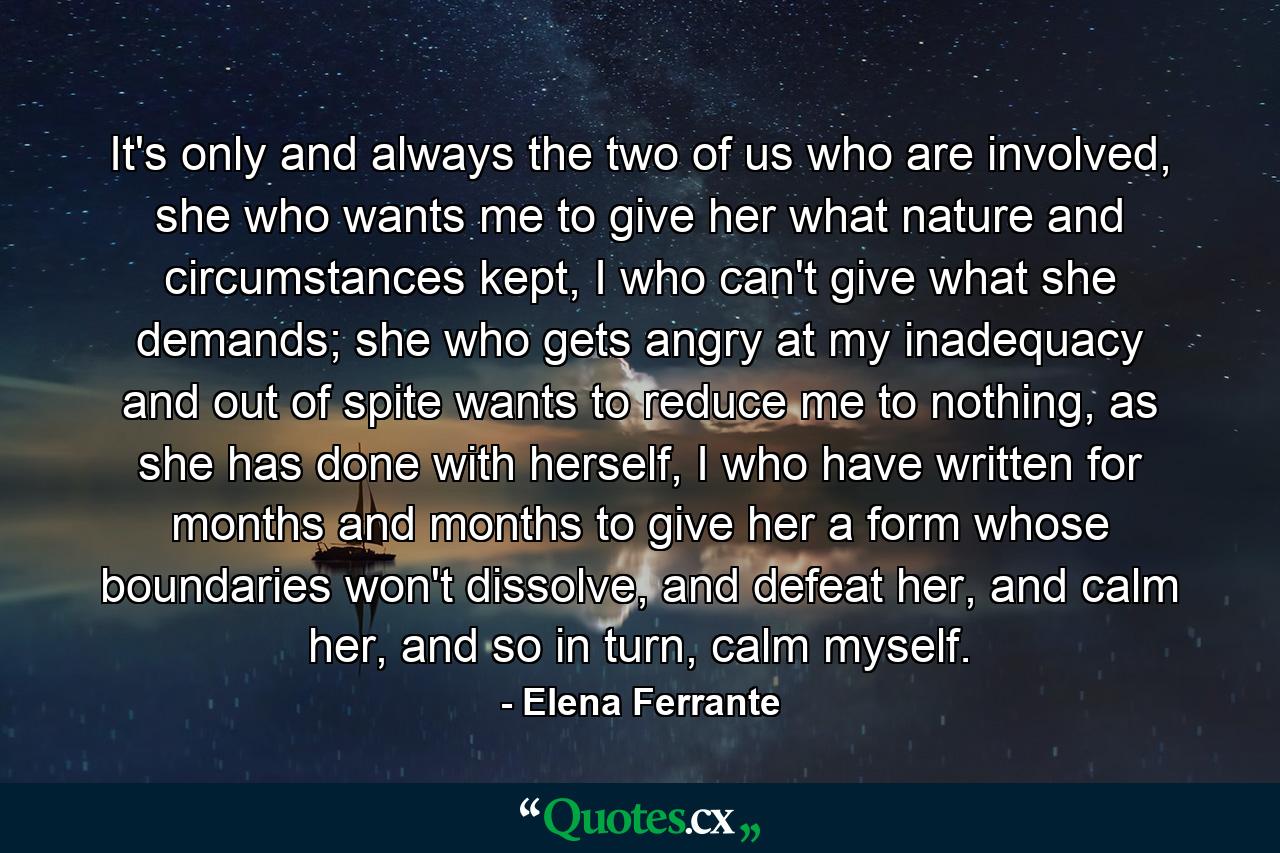 It's only and always the two of us who are involved, she who wants me to give her what nature and circumstances kept, I who can't give what she demands; she who gets angry at my inadequacy and out of spite wants to reduce me to nothing, as she has done with herself, I who have written for months and months to give her a form whose boundaries won't dissolve, and defeat her, and calm her, and so in turn, calm myself. - Quote by Elena Ferrante