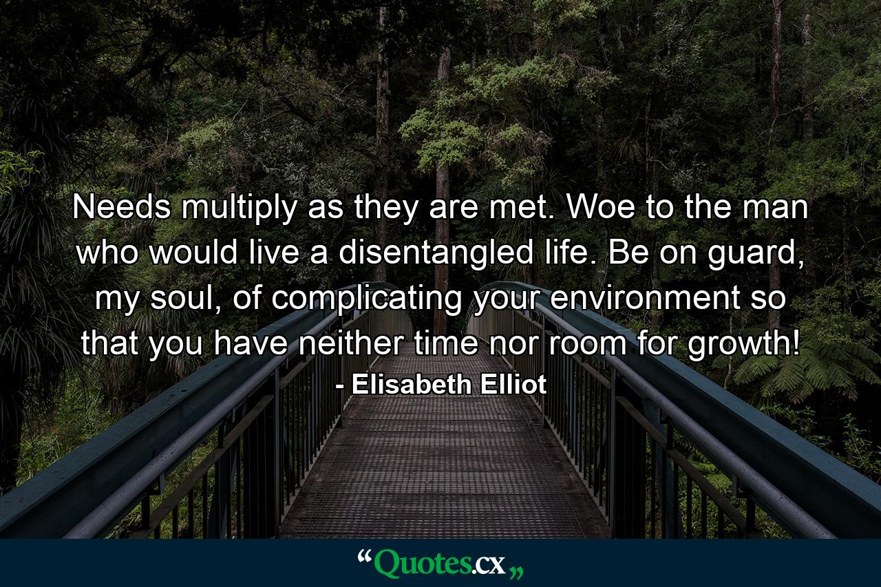 Needs multiply as they are met. Woe to the man who would live a disentangled life. Be on guard, my soul, of complicating your environment so that you have neither time nor room for growth! - Quote by Elisabeth Elliot