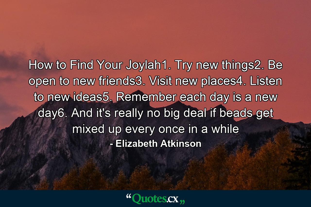 How to Find Your Joylah1. Try new things2. Be open to new friends3. Visit new places4. Listen to new ideas5. Remember each day is a new day6. And it's really no big deal if beads get mixed up every once in a while - Quote by Elizabeth Atkinson