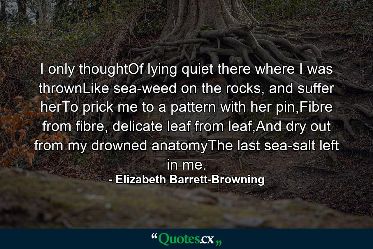 I only thoughtOf lying quiet there where I was thrownLike sea-weed on the rocks, and suffer herTo prick me to a pattern with her pin,Fibre from fibre, delicate leaf from leaf,And dry out from my drowned anatomyThe last sea-salt left in me. - Quote by Elizabeth Barrett-Browning