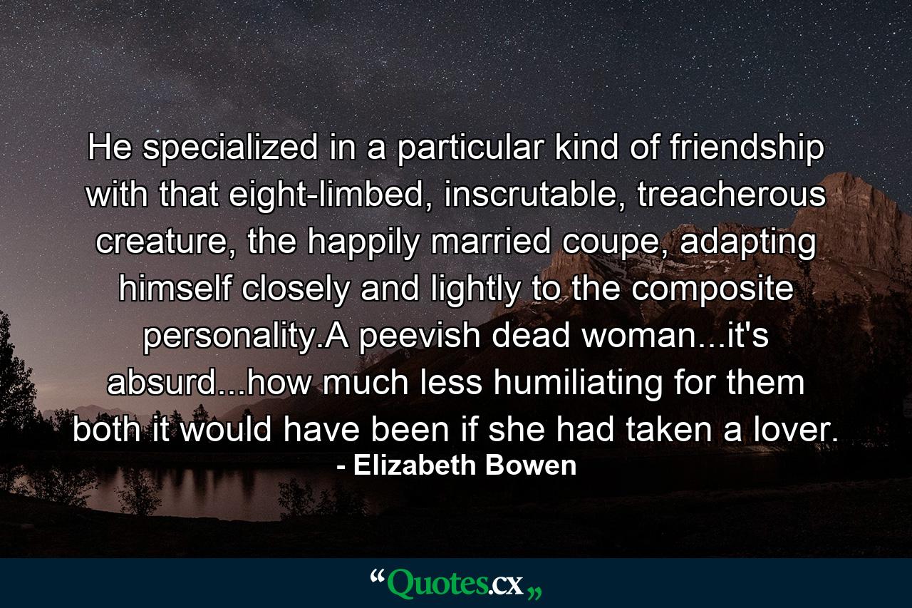 He specialized in a particular kind of friendship with that eight-limbed, inscrutable, treacherous creature, the happily married coupe, adapting himself closely and lightly to the composite personality.A peevish dead woman...it's absurd...how much less humiliating for them both it would have been if she had taken a lover. - Quote by Elizabeth Bowen