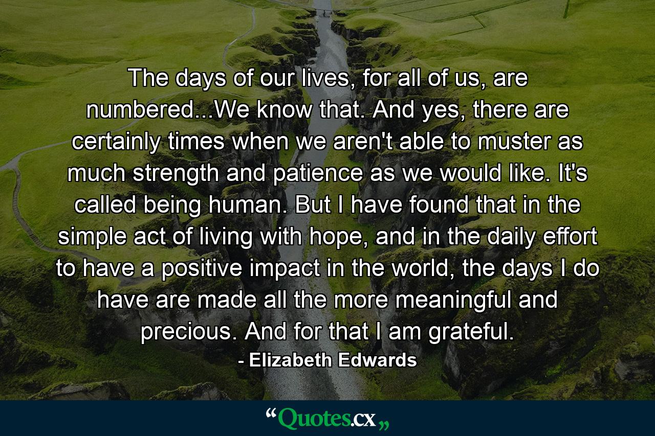 The days of our lives, for all of us, are numbered...We know that. And yes, there are certainly times when we aren't able to muster as much strength and patience as we would like. It's called being human. But I have found that in the simple act of living with hope, and in the daily effort to have a positive impact in the world, the days I do have are made all the more meaningful and precious. And for that I am grateful. - Quote by Elizabeth Edwards