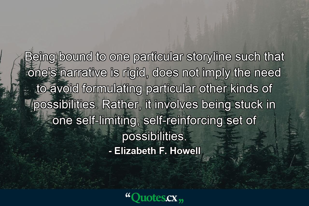 Being bound to one particular storyline such that one’s narrative is rigid, does not imply the need to avoid formulating particular other kinds of possibilities. Rather, it involves being stuck in one self-limiting, self-reinforcing set of possibilities. - Quote by Elizabeth F. Howell