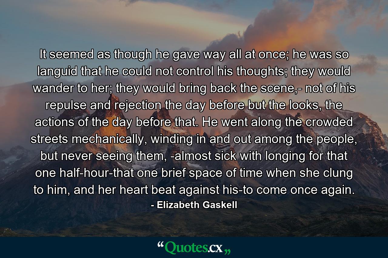 It seemed as though he gave way all at once; he was so languid that he could not control his thoughts; they would wander to her; they would bring back the scene,- not of his repulse and rejection the day before but the looks, the actions of the day before that. He went along the crowded streets mechanically, winding in and out among the people, but never seeing them, -almost sick with longing for that one half-hour-that one brief space of time when she clung to him, and her heart beat against his-to come once again. - Quote by Elizabeth Gaskell