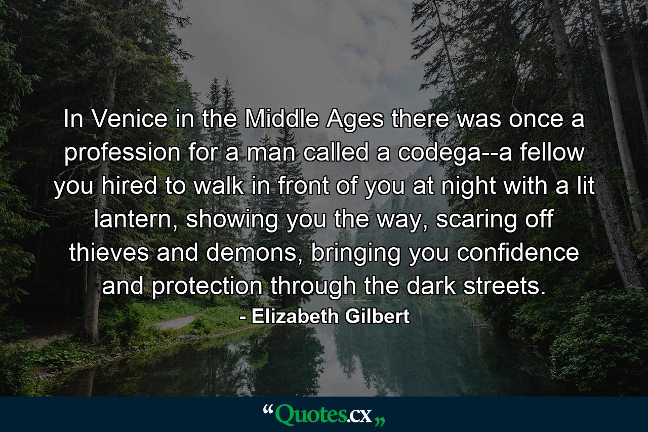 In Venice in the Middle Ages there was once a profession for a man called a codega--a fellow you hired to walk in front of you at night with a lit lantern, showing you the way, scaring off thieves and demons, bringing you confidence and protection through the dark streets. - Quote by Elizabeth Gilbert