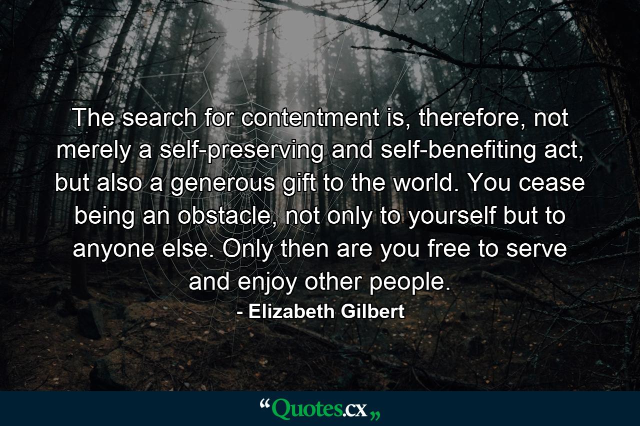 The search for contentment is, therefore, not merely a self-preserving and self-benefiting act, but also a generous gift to the world. You cease being an obstacle, not only to yourself but to anyone else. Only then are you free to serve and enjoy other people. - Quote by Elizabeth Gilbert