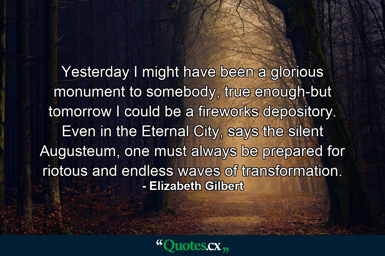 Yesterday I might have been a glorious monument to somebody, true enough-but tomorrow I could be a fireworks depository. Even in the Eternal City, says the silent Augusteum, one must always be prepared for riotous and endless waves of transformation. - Quote by Elizabeth Gilbert