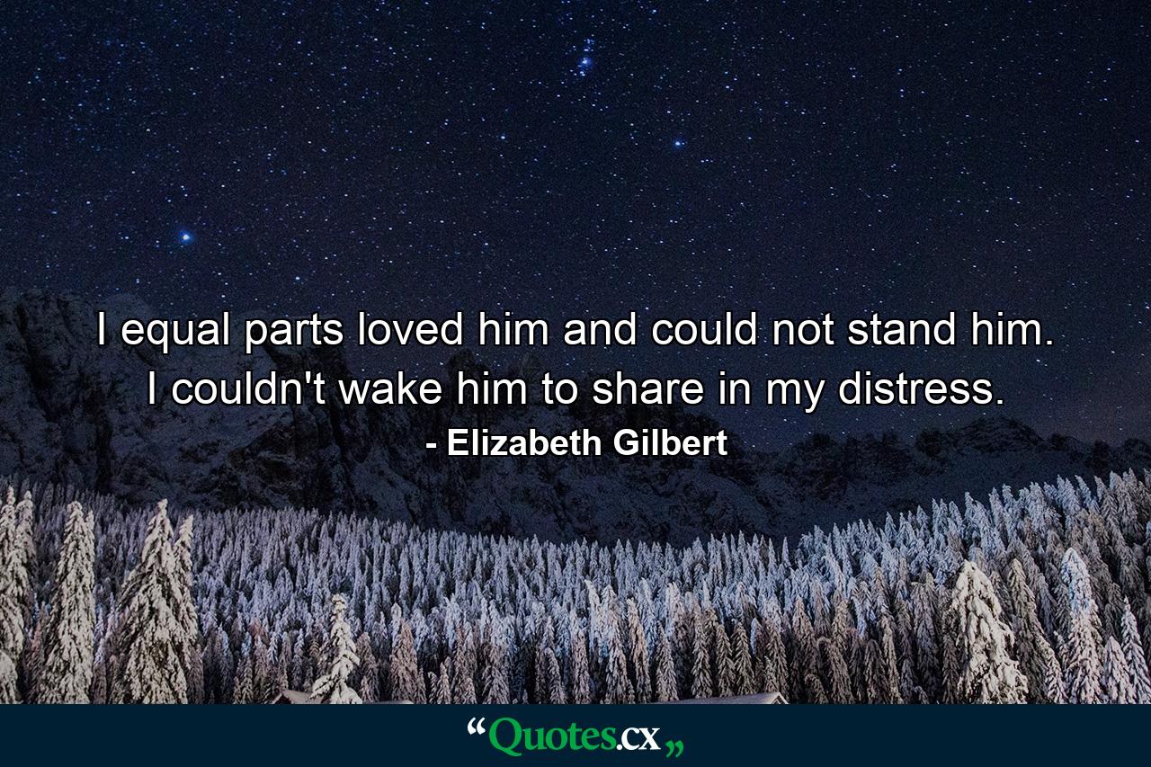 I equal parts loved him and could not stand him. I couldn't wake him to share in my distress. - Quote by Elizabeth Gilbert