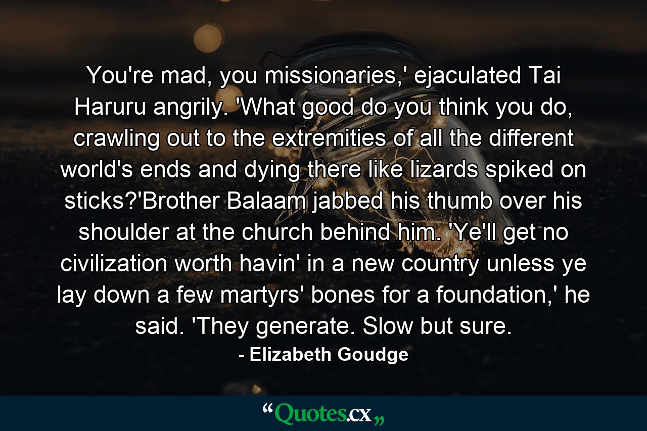 You're mad, you missionaries,' ejaculated Tai Haruru angrily. 'What good do you think you do, crawling out to the extremities of all the different world's ends and dying there like lizards spiked on sticks?'Brother Balaam jabbed his thumb over his shoulder at the church behind him. 'Ye'll get no civilization worth havin' in a new country unless ye lay down a few martyrs' bones for a foundation,' he said. 'They generate. Slow but sure. - Quote by Elizabeth Goudge