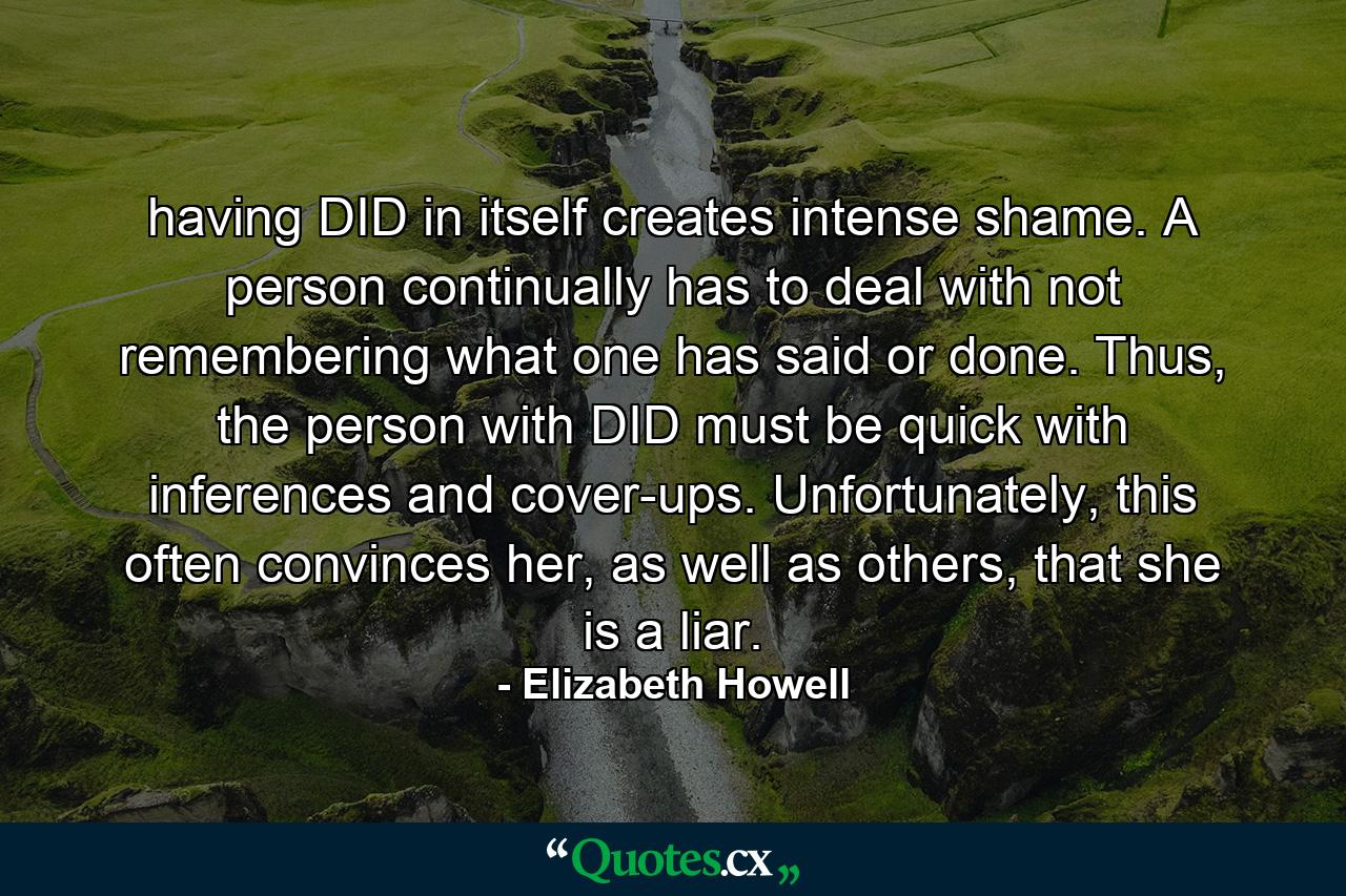 having DID in itself creates intense shame. A person continually has to deal with not remembering what one has said or done. Thus, the person with DID must be quick with inferences and cover-ups. Unfortunately, this often convinces her, as well as others, that she is a liar. - Quote by Elizabeth Howell