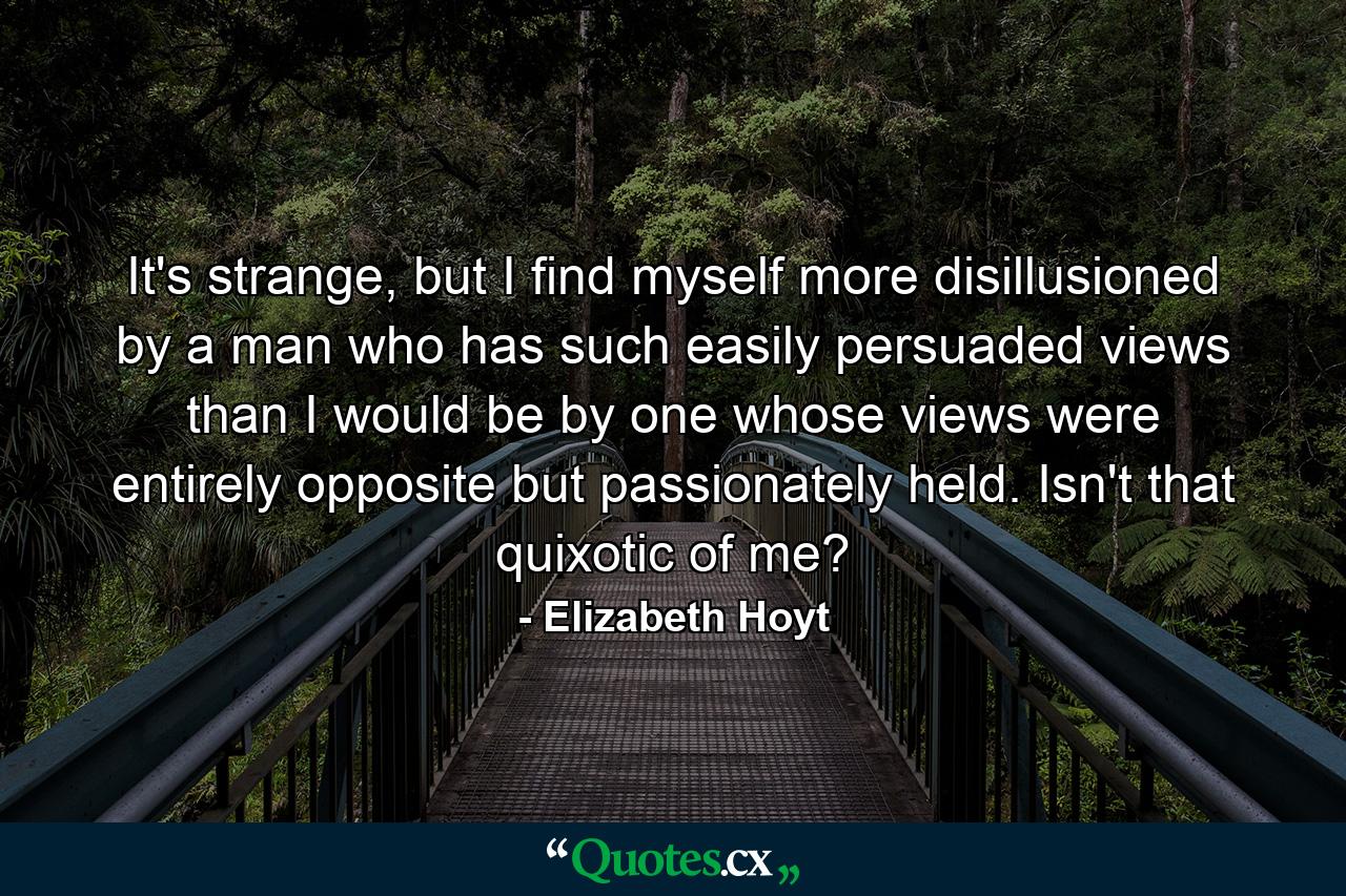 It's strange, but I find myself more disillusioned by a man who has such easily persuaded views than I would be by one whose views were entirely opposite but passionately held. Isn't that quixotic of me? - Quote by Elizabeth Hoyt