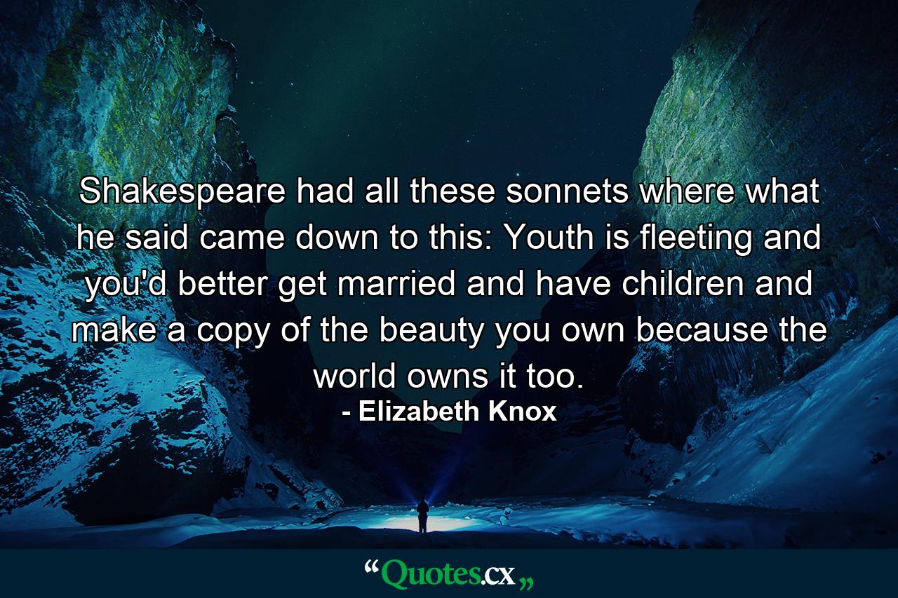 Shakespeare had all these sonnets where what he said came down to this: Youth is fleeting and you'd better get married and have children and make a copy of the beauty you own because the world owns it too. - Quote by Elizabeth Knox