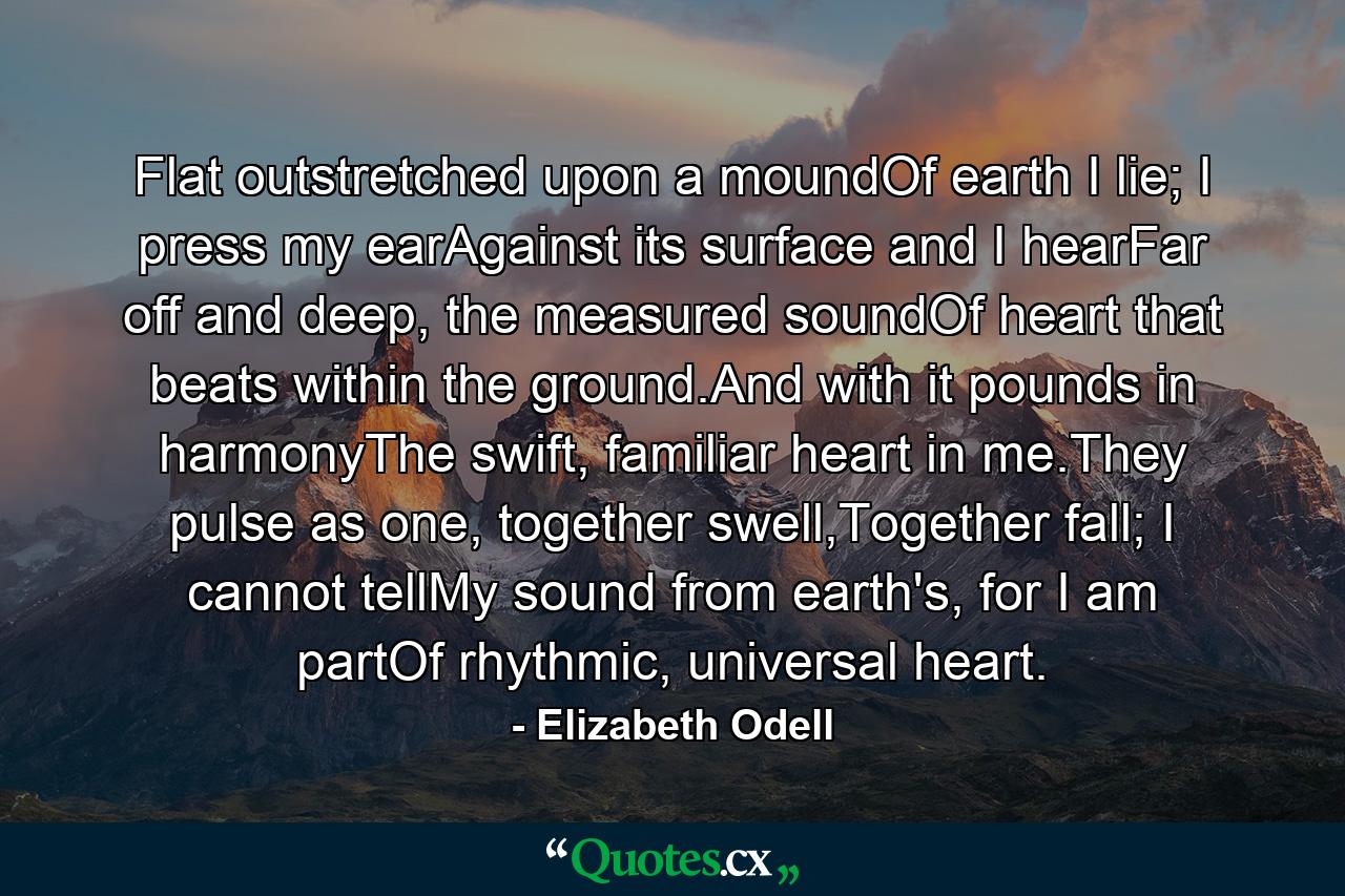 Flat outstretched upon a moundOf earth I lie; I press my earAgainst its surface and I hearFar off and deep, the measured soundOf heart that beats within the ground.And with it pounds in harmonyThe swift, familiar heart in me.They pulse as one, together swell,Together fall; I cannot tellMy sound from earth's, for I am partOf rhythmic, universal heart. - Quote by Elizabeth Odell