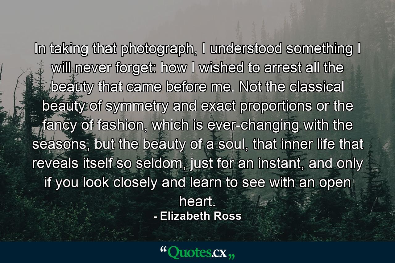 In taking that photograph, I understood something I will never forget: how I wished to arrest all the beauty that came before me. Not the classical beauty of symmetry and exact proportions or the fancy of fashion, which is ever-changing with the seasons, but the beauty of a soul, that inner life that reveals itself so seldom, just for an instant, and only if you look closely and learn to see with an open heart. - Quote by Elizabeth Ross