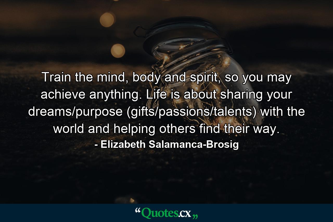 Train the mind, body and spirit, so you may achieve anything. Life is about sharing your dreams/purpose (gifts/passions/talents) with the world and helping others find their way. - Quote by Elizabeth Salamanca-Brosig